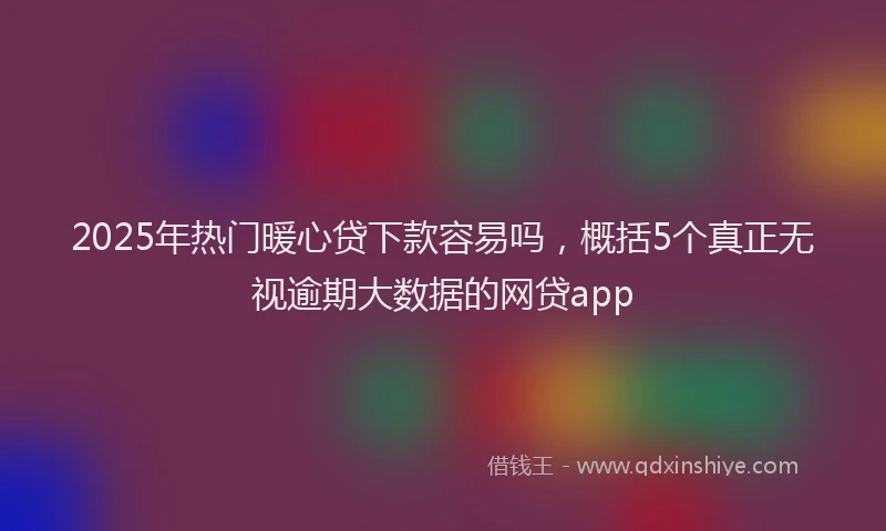 2025年热门暖心贷下款容易吗，概括5个真正无视逾期大数据的网贷app
