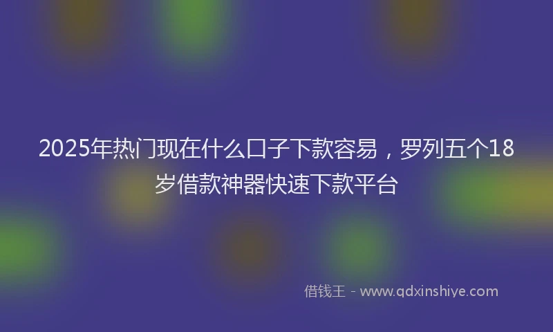 2025年热门现在什么口子下款容易，罗列五个18岁借款神器快速下款平台