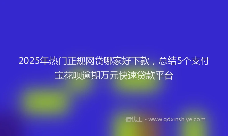 2025年热门正规网贷哪家好下款，总结5个支付宝花呗逾期万元快速贷款平台