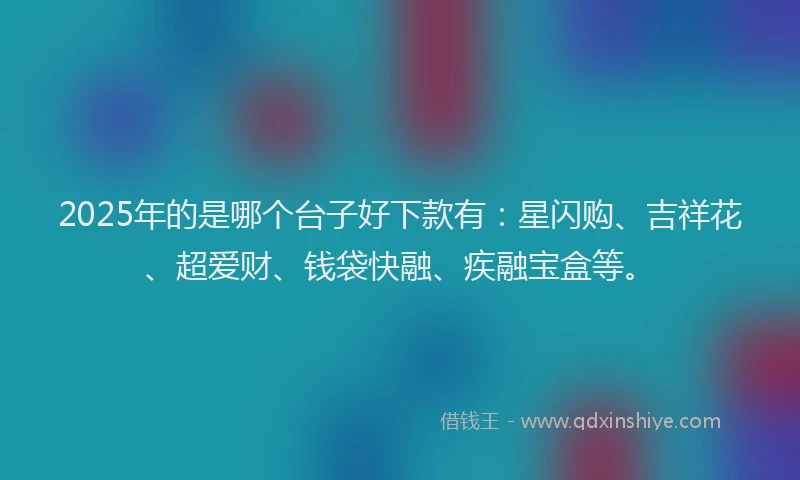 2025年的是哪个台子好下款有：星闪购、吉祥花、超爱财、钱袋快融、疾融宝盒等。