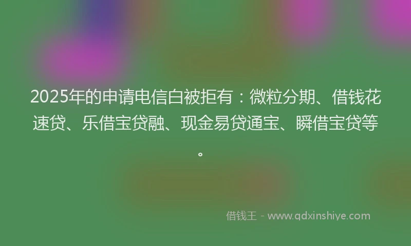 2025年的申请电信白被拒有：微粒分期、借钱花速贷、乐借宝贷融、现金易贷通宝、瞬借宝贷等。