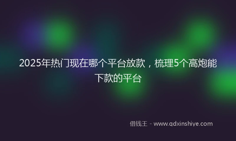 2025年热门现在哪个平台放款，梳理5个高炮能下款的平台