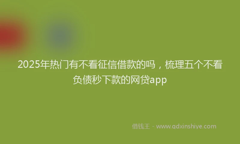 2025年热门有不看征信借款的吗，梳理五个不看负债秒下款的网贷app