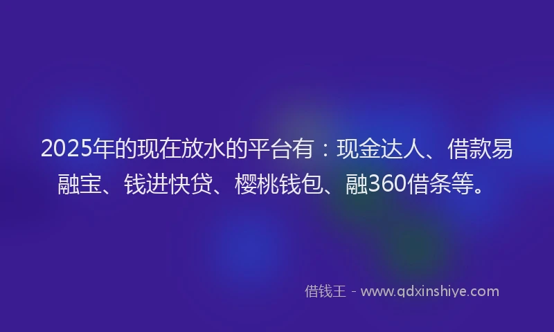 2025年的现在放水的平台有：现金达人、借款易融宝、钱进快贷、樱桃钱包、融360借条等。