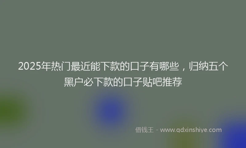 2025年热门最近能下款的口子有哪些，归纳五个黑户必下款的口子贴吧推荐