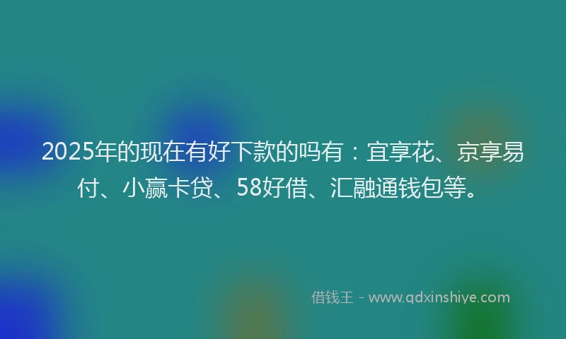 2025年的现在有好下款的吗有：宜享花、京享易付、小赢卡贷、58好借、汇融通钱包等。