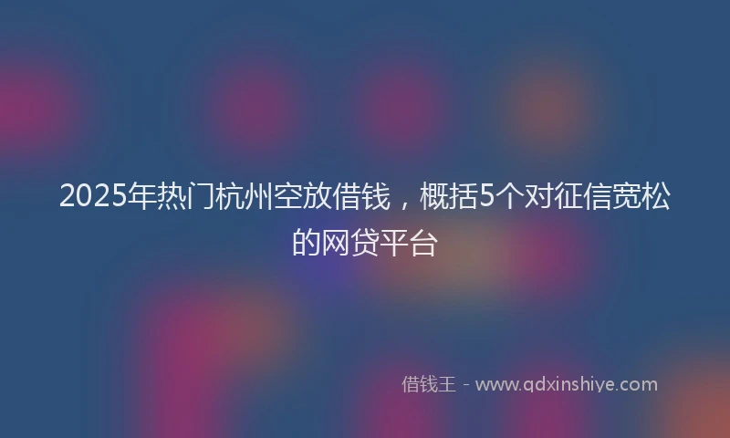 2025年热门杭州空放借钱，概括5个对征信宽松的网贷平台