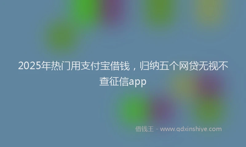 2025年热门用支付宝借钱，归纳五个网贷无视不查征信app