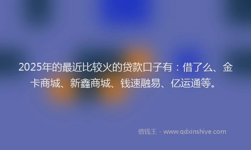2025年的最近比较火的贷款口子有：借了么、金卡商城、新鑫商城、钱速融易、亿运通等。