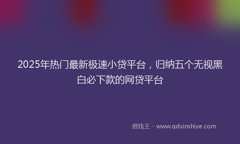 2025年热门最新极速小贷平台，归纳五个无视黑白必下款的网贷平台