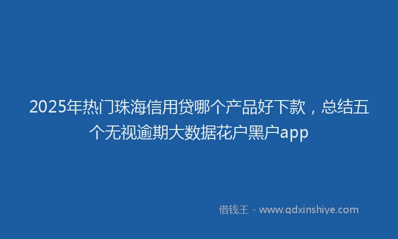 2025年热门珠海信用贷哪个产品好下款，总结五个无视逾期大数据花户黑户app