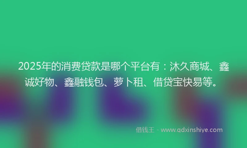 2025年的消费贷款是哪个平台有：沐久商城、鑫诚好物、鑫融钱包、萝卜租、借贷宝快易等。