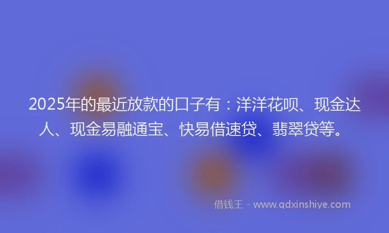 2025年的最近放款的口子有：洋洋花呗、现金达人、现金易融通宝、快易借速贷、翡翠贷等。
