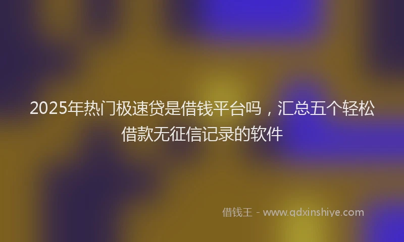 2025年热门极速贷是借钱平台吗，汇总五个轻松借款无征信记录的软件