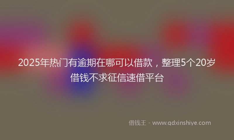 2025年热门有逾期在哪可以借款，整理5个20岁借钱不求征信速借平台