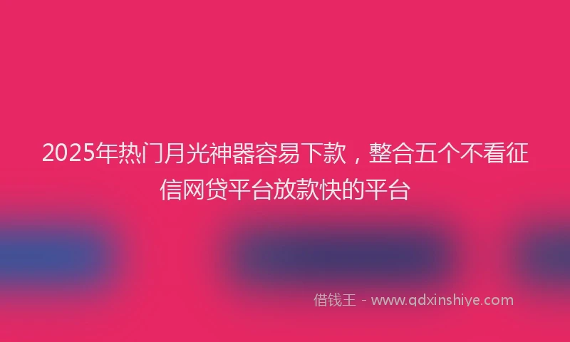 2025年热门月光神器容易下款，整合五个不看征信网贷平台放款快的平台