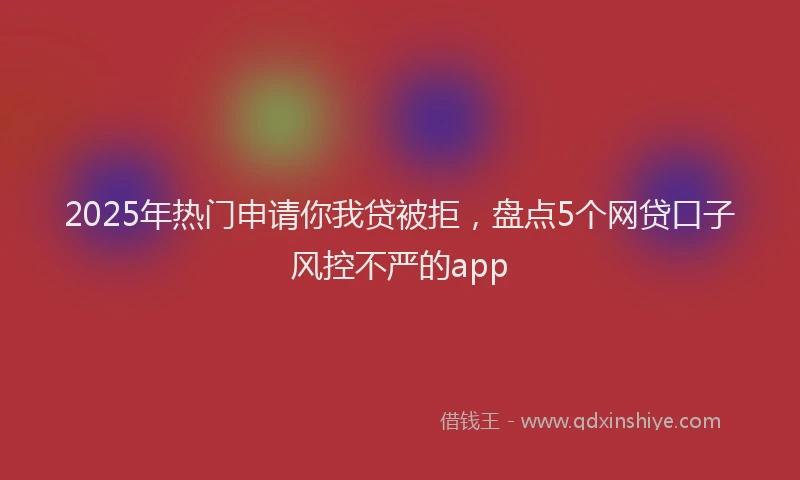 2025年热门申请你我贷被拒，盘点5个网贷口子风控不严的app