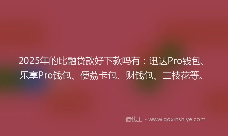 2025年的比融贷款好下款吗有：迅达Pro钱包、乐享Pro钱包、便荔卡包、财钱包、三枝花等。