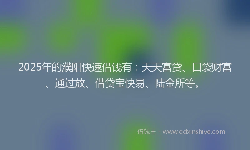 2025年的濮阳快速借钱有：天天富贷、口袋财富、通过放、借贷宝快易、陆金所等。