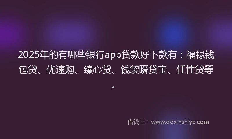2025年的有哪些银行app贷款好下款有：福禄钱包贷、优速购、臻心贷、钱袋瞬贷宝、任性贷等。