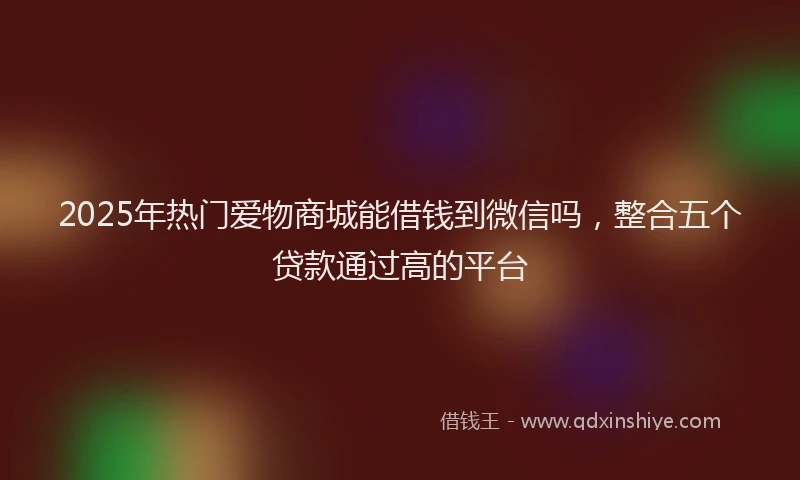 2025年热门爱物商城能借钱到微信吗，整合五个贷款通过高的平台