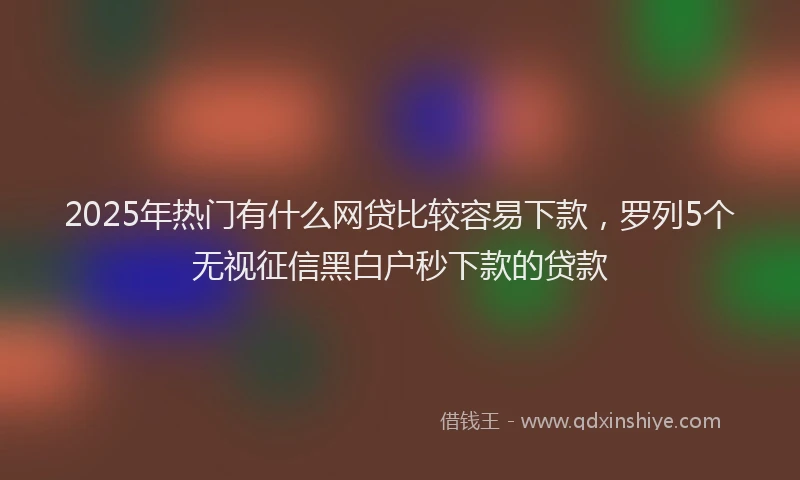 2025年热门有什么网贷比较容易下款，罗列5个无视征信黑白户秒下款的贷款