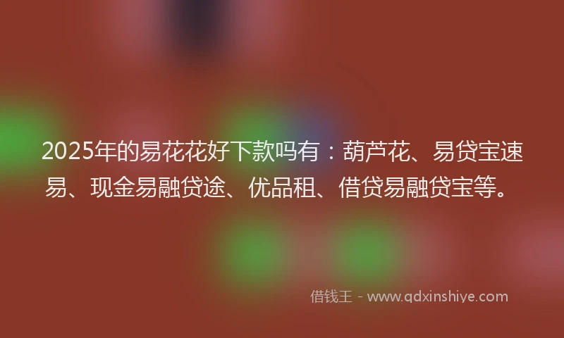 2025年的易花花好下款吗有：葫芦花、易贷宝速易、现金易融贷途、优品租、借贷易融贷宝等。