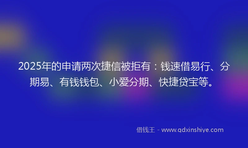 2025年的申请两次捷信被拒有：钱速借易行、分期易、有钱钱包、小爱分期、快捷贷宝等。