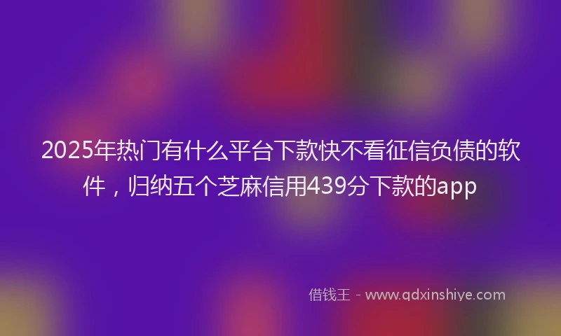 2025年热门有什么平台下款快不看征信负债的软件，归纳五个芝麻信用439分下款的app