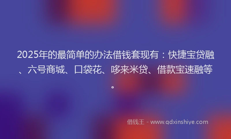2025年的最简单的办法借钱套现有：快捷宝贷融、六号商城、口袋花、哆来米贷、借款宝速融等。