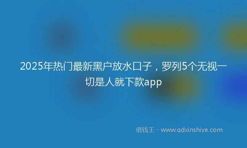 2025年热门最新黑户放水口子，罗列5个无视一切是人就下款app