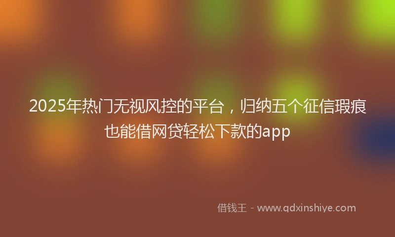 2025年热门无视风控的平台，归纳五个征信瑕疵也能借网贷轻松下款的app