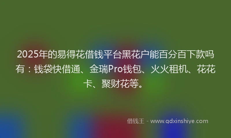 2025年的易得花借钱平台黑花户能百分百下款吗有：钱袋快借通、金瑞Pro钱包、火火租机、花花卡、聚财花等。