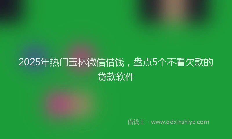 2025年热门玉林微信借钱，盘点5个不看欠款的贷款软件