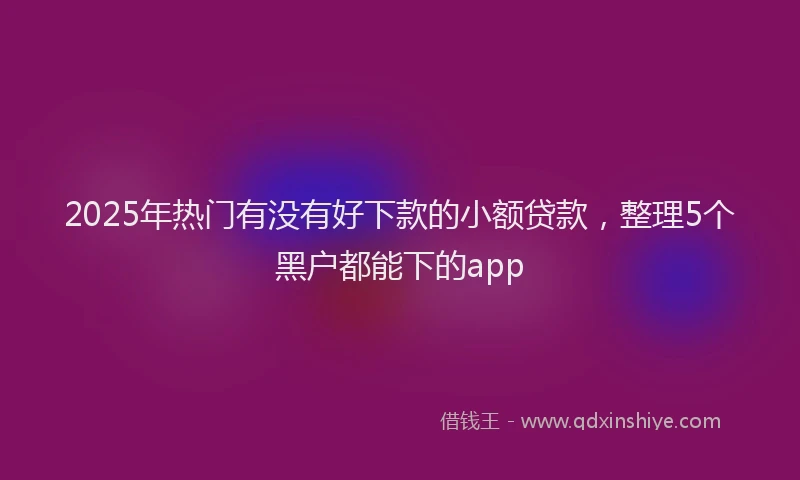2025年热门有没有好下款的小额贷款，整理5个黑户都能下的app