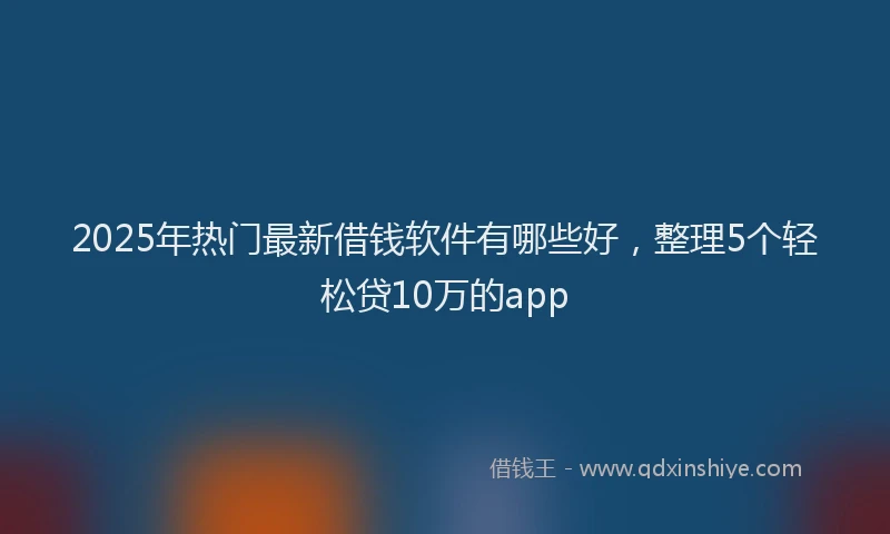 2025年热门最新借钱软件有哪些好，整理5个轻松贷10万的app