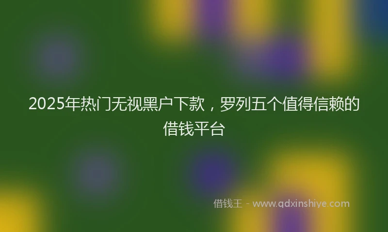 2025年热门无视黑户下款，罗列五个值得信赖的借钱平台