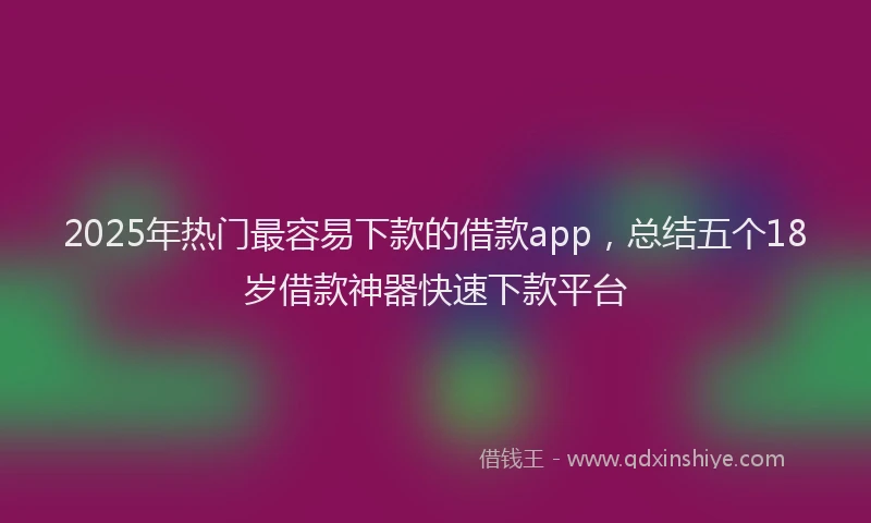 2025年热门最容易下款的借款app，总结五个18岁借款神器快速下款平台