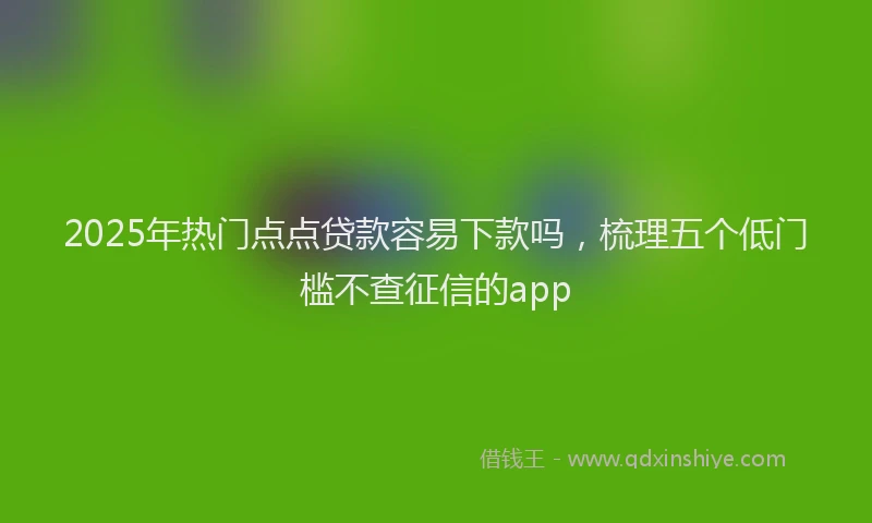2025年热门点点贷款容易下款吗，梳理五个低门槛不查征信的app