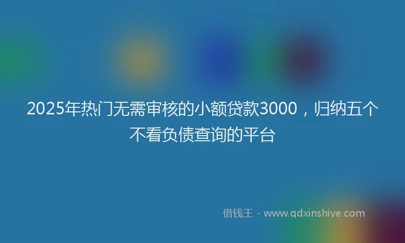 2025年热门无需审核的小额贷款3000，归纳五个不看负债查询的平台