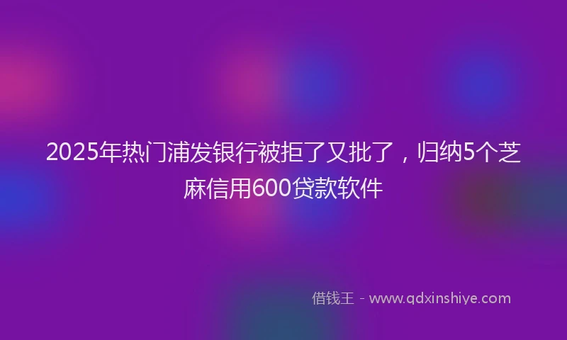 2025年热门浦发银行被拒了又批了，归纳5个芝麻信用600贷款软件