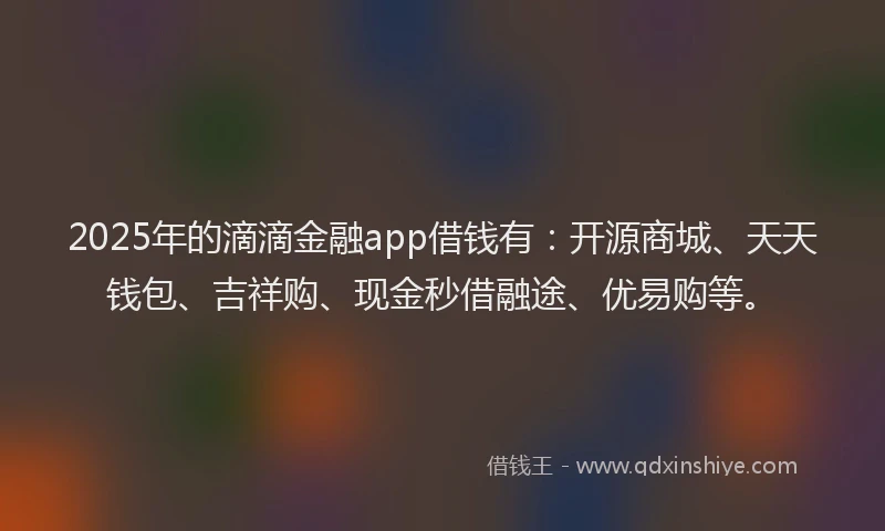 2025年的滴滴金融app借钱有：开源商城、天天钱包、吉祥购、现金秒借融途、优易购等。