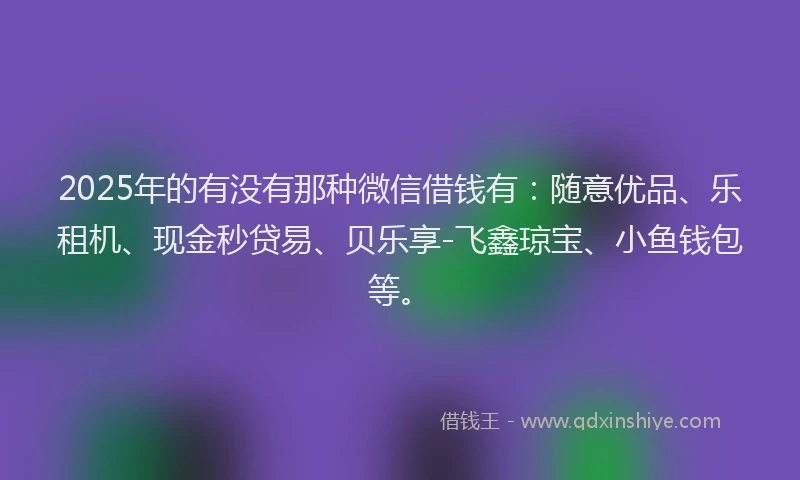 2025年的有没有那种微信借钱有：随意优品、乐租机、现金秒贷易、贝乐享-飞鑫琼宝、小鱼钱包等。