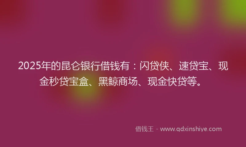 2025年的昆仑银行借钱有：闪贷侠、速贷宝、现金秒贷宝盒、黑鲸商场、现金快贷等。