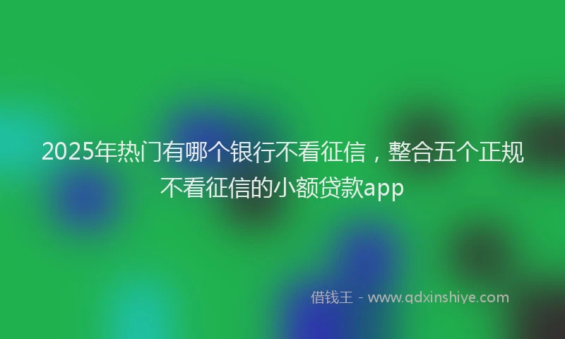 2025年热门有哪个银行不看征信，整合五个正规不看征信的小额贷款app