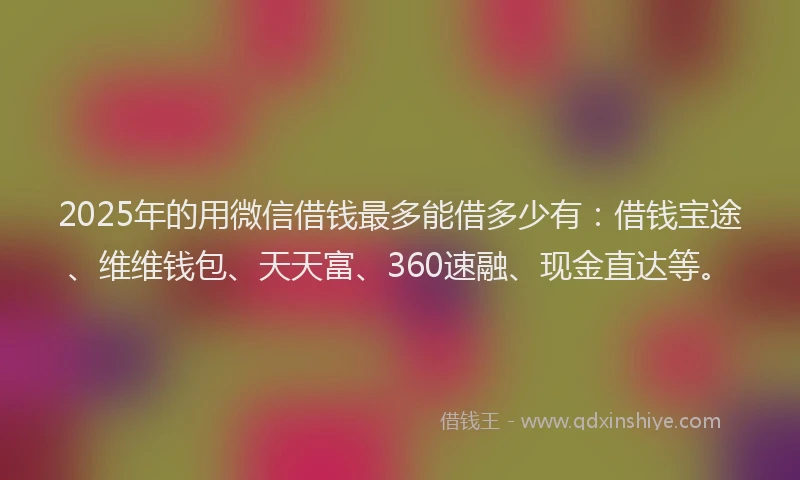 2025年的用微信借钱最多能借多少有：借钱宝途、维维钱包、天天富、360速融、现金直达等。