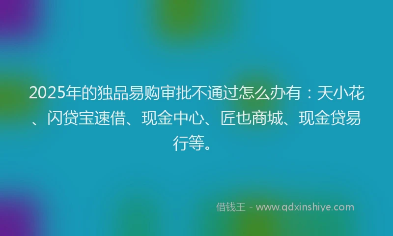 2025年的独品易购审批不通过怎么办有：天小花、闪贷宝速借、现金中心、匠也商城、现金贷易行等。