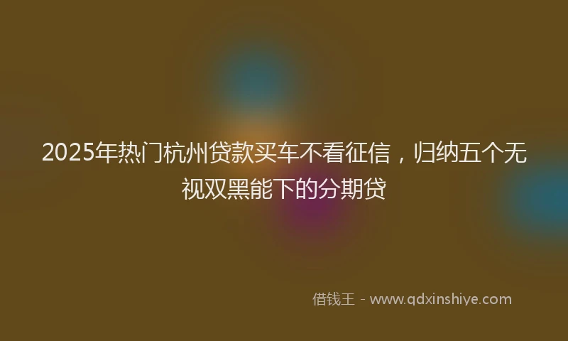 2025年热门杭州贷款买车不看征信，归纳五个无视双黑能下的分期贷