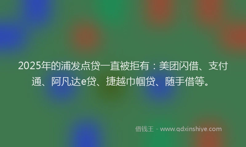 2025年的浦发点贷一直被拒有：美团闪借、支付通、阿凡达e贷、捷越巾帼贷、随手借等。