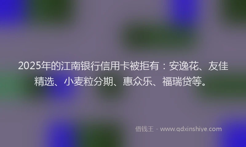 2025年的江南银行信用卡被拒有：安逸花、友佳精选、小麦粒分期、惠众乐、福瑞贷等。